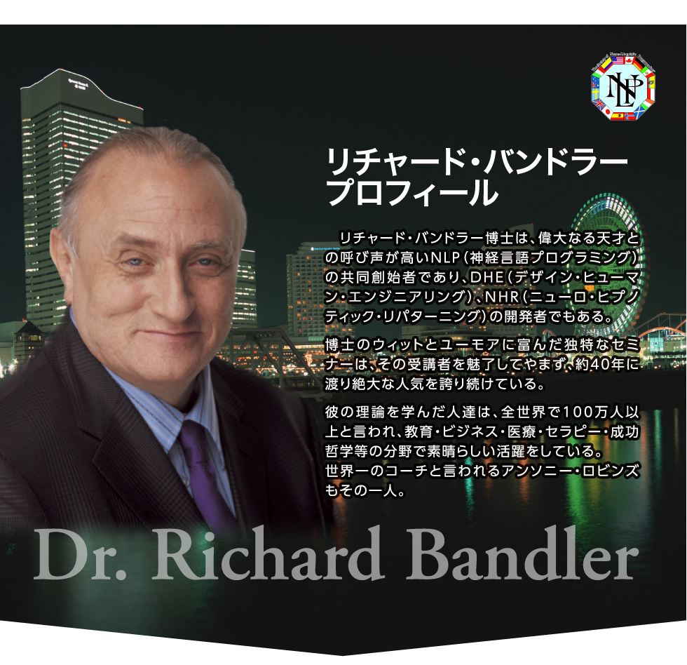 リチャード・バンドラー博士は、偉大なる天才との呼び声が高いNLP（神経言語プログラミング）の共同創始者であり、DHE（デザイン・ヒューマン・エンジニアリング）、NHR（ニューロ・ヒプノティック・リパターニング）の開発者でもある。